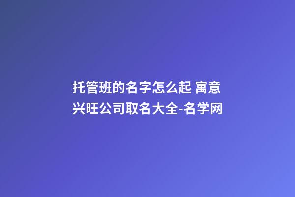 托管班的名字怎么起 寓意兴旺公司取名大全-名学网-第1张-公司起名-玄机派